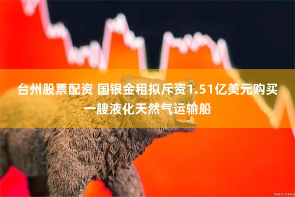 台州股票配资 国银金租拟斥资1.51亿美元购买一艘液化天然气运输船