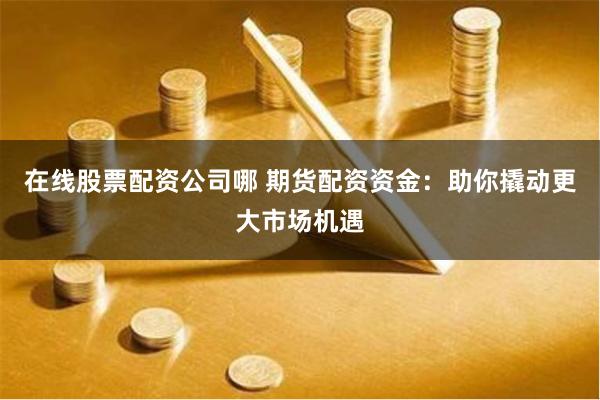 在线股票配资公司哪 期货配资资金：助你撬动更大市场机遇