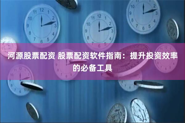 河源股票配资 股票配资软件指南：提升投资效率的必备工具