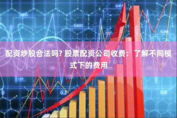 配资炒股合法吗? 股票配资公司收费：了解不同模式下的费用