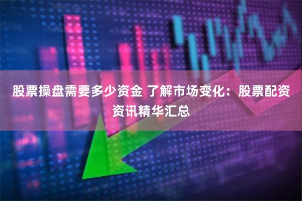 股票操盘需要多少资金 了解市场变化：股票配资资讯精华汇总