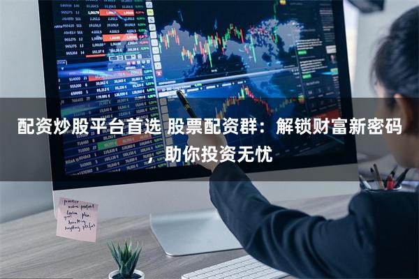 配资炒股平台首选 股票配资群：解锁财富新密码，助你投资无忧