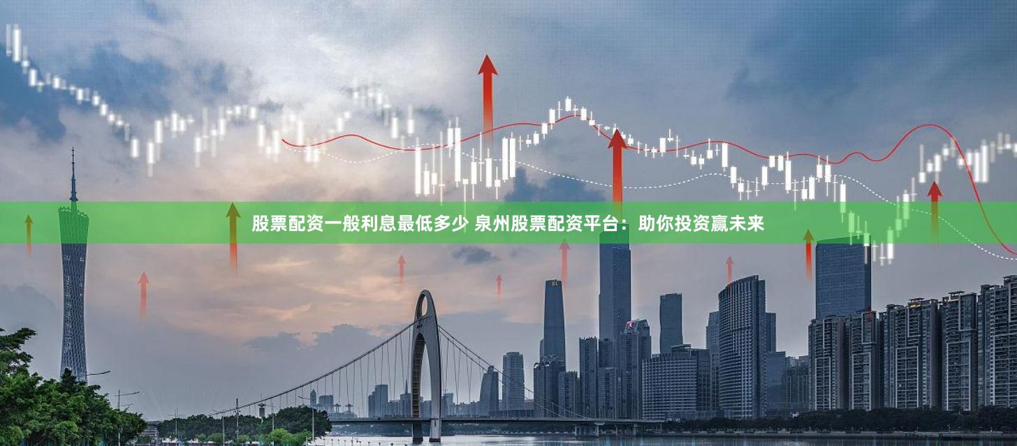 股票配资一般利息最低多少 泉州股票配资平台：助你投资赢未来