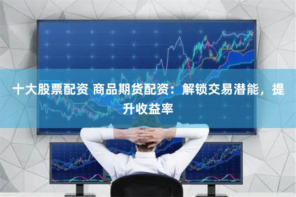十大股票配资 商品期货配资：解锁交易潜能，提升收益率