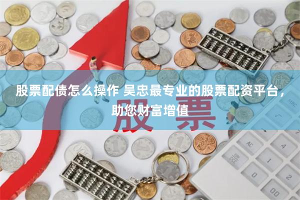 股票配债怎么操作 吴忠最专业的股票配资平台，助您财富增值