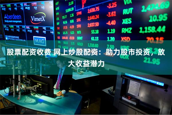 股票配资收费 网上炒股配资：助力股市投资，放大收益潜力