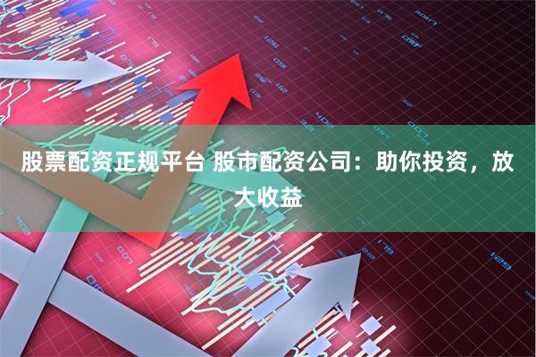 股票配资正规平台 股市配资公司：助你投资，放大收益