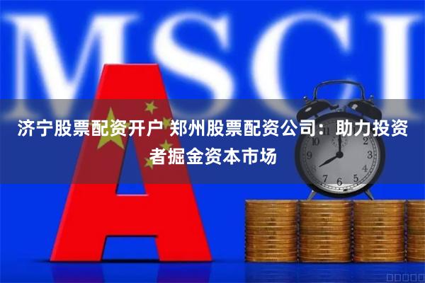济宁股票配资开户 郑州股票配资公司：助力投资者掘金资本市场