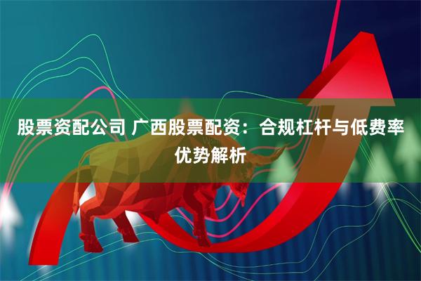 股票资配公司 广西股票配资：合规杠杆与低费率优势解析