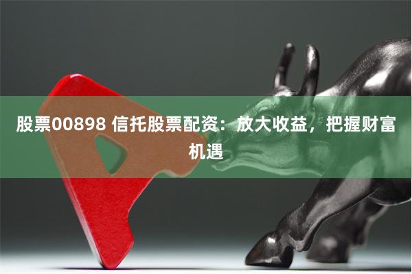 股票00898 信托股票配资:放大收益,把握财富机遇